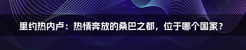 里约热内卢:热情奔放的桑巴之都,位于哪个国家?