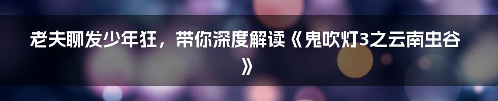 老夫聊发少年狂,带你深度解读《鬼吹灯3之云南虫谷》