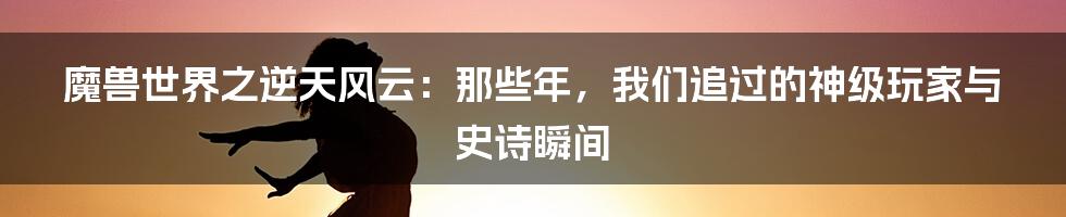魔兽世界之逆天风云：那些年，我们追过的神级玩家与史诗瞬间