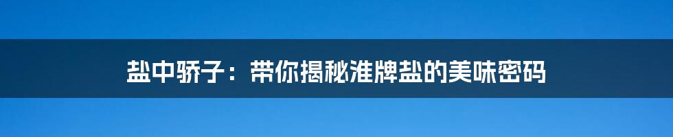盐中骄子:带你揭秘淮牌盐的美味密码
