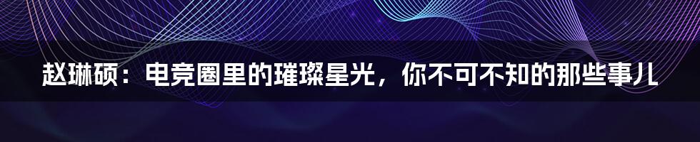 赵琳硕：电竞圈里的璀璨星光，你不可不知的那些事儿