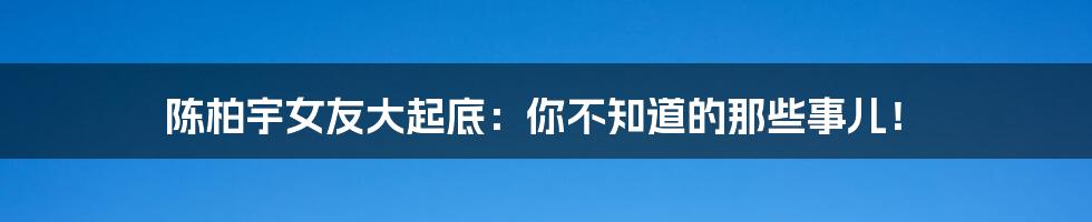 陈柏宇女友大起底：你不知道的那些事儿！