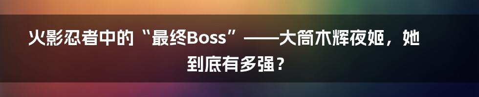 火影忍者中的“最终Boss”——大筒木辉夜姬,她到底有多强?