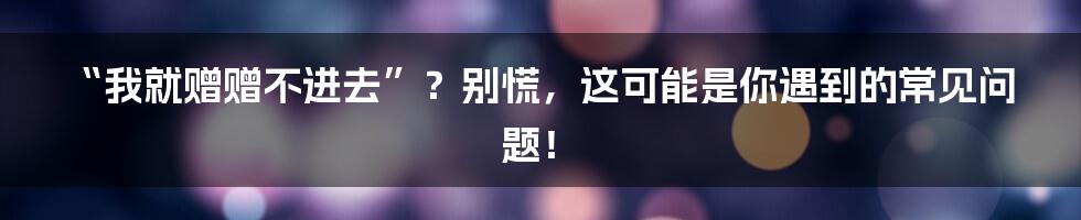 “我就赠赠不进去”？别慌，这可能是你遇到的常见问题！