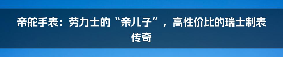 帝舵手表:劳力士的“亲儿子”,高性价比的瑞士制表传奇
