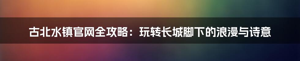 古北水镇官网全攻略:玩转长城脚下的浪漫与诗意