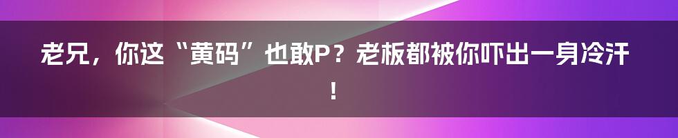 老兄,你这“黄码”也敢P?老板都被你吓出一身冷汗!