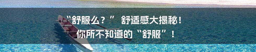 “舒服么？” 舒适感大揭秘！ 你所不知道的“舒服”！