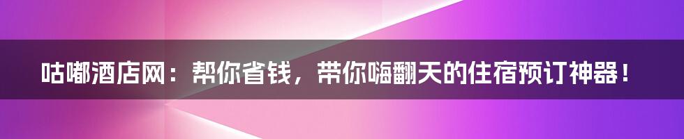 咕嘟酒店网:帮你省钱,带你嗨翻天的住宿预订神器!
