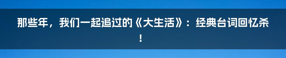 那些年，我们一起追过的《大生活》：经典台词回忆杀！