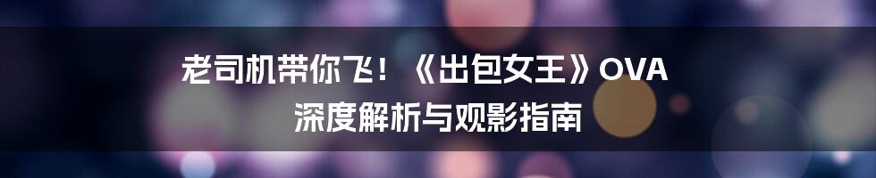 老司机带你飞!《出包女王》OVA 深度解析与观影指南