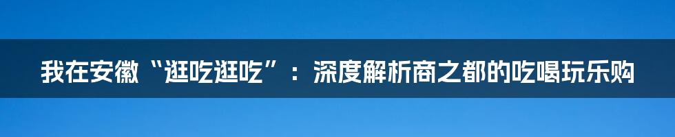 我在安徽“逛吃逛吃”：深度解析商之都的吃喝玩乐购