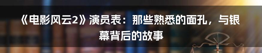 《电影风云2》演员表:那些熟悉的面孔,与银幕背后的故事