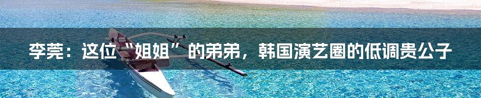 李莞：这位“姐姐”的弟弟，韩国演艺圈的低调贵公子