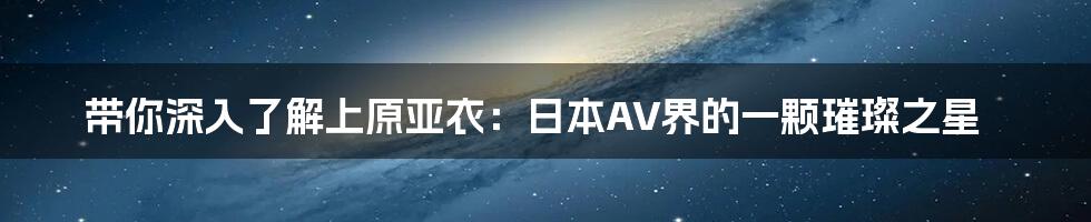 带你深入了解上原亚衣：日本AV界的一颗璀璨之星