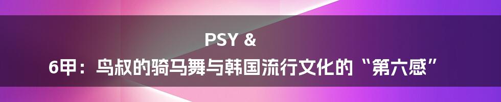 PSY & 6甲：鸟叔的骑马舞与韩国流行文化的“第六感”