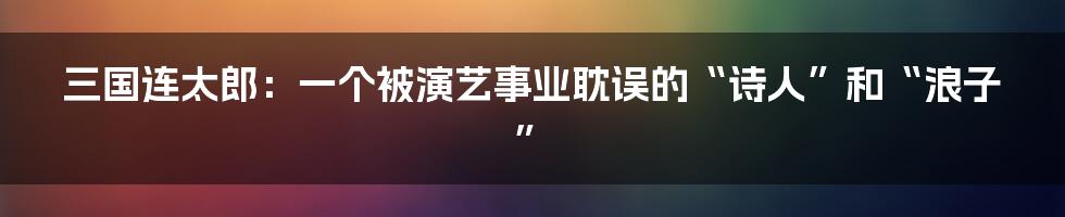 三国连太郎:一个被演艺事业耽误的“诗人”和“浪子”