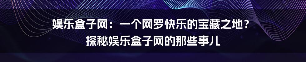娱乐盒子网:一个网罗快乐的宝藏之地? 探秘娱乐盒子网的那些事儿