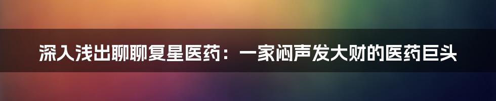 深入浅出聊聊复星医药:一家闷声发大财的医药巨头