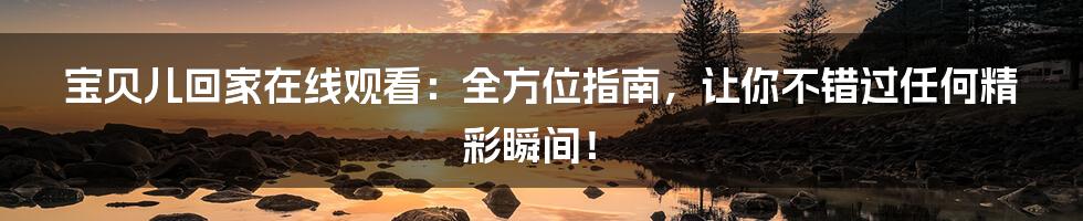 宝贝儿回家在线观看：全方位指南，让你不错过任何精彩瞬间！