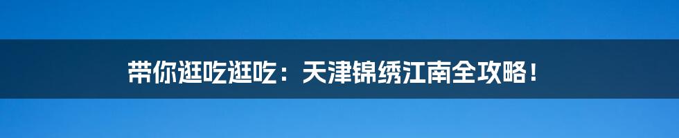 带你逛吃逛吃：天津锦绣江南全攻略！