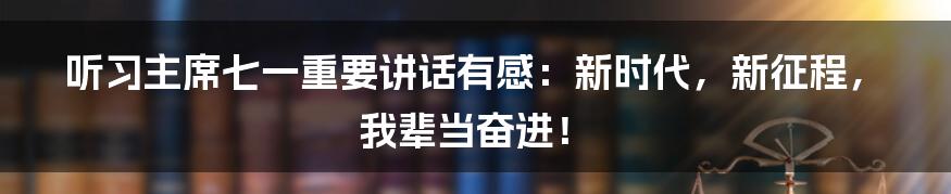 听习主席七一重要讲话有感:新时代,新征程,我辈当奋进!