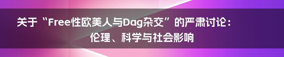 关于“Free性欧美人与Dag杂交”的严肃讨论:伦理、科学与社会影响
