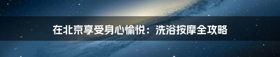 在北京享受身心愉悦:洗浴按摩全攻略
