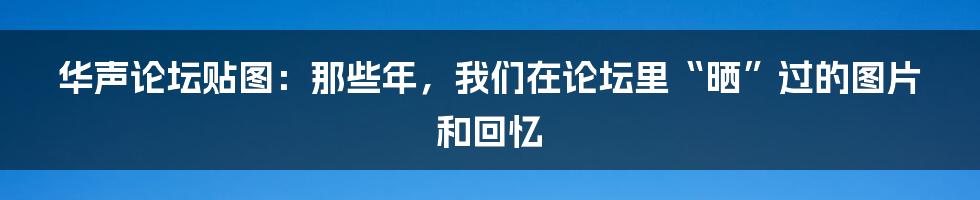华声论坛贴图：那些年，我们在论坛里“晒”过的图片和回忆