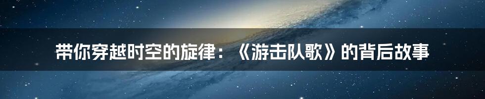 带你穿越时空的旋律：《游击队歌》的背后故事