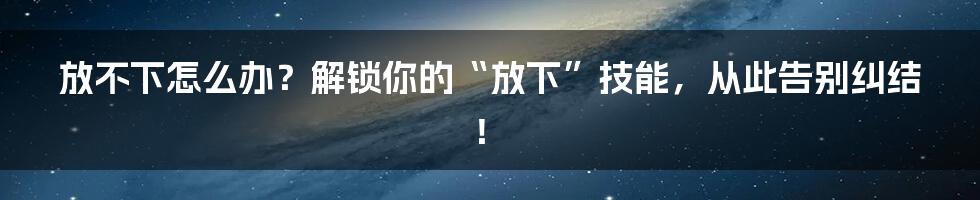 放不下怎么办?解锁你的“放下”技能,从此告别纠结!