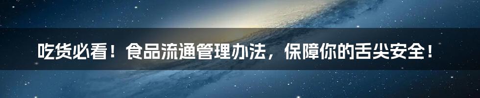 吃货必看!食品流通管理办法,保障你的舌尖安全!