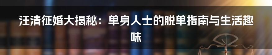 汪清征婚大揭秘：单身人士的脱单指南与生活趣味