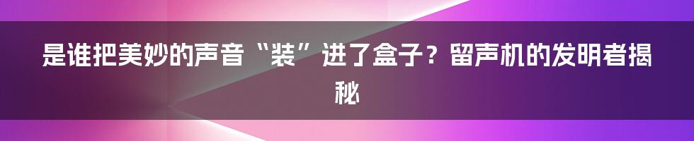 是谁把美妙的声音“装”进了盒子？留声机的发明者揭秘