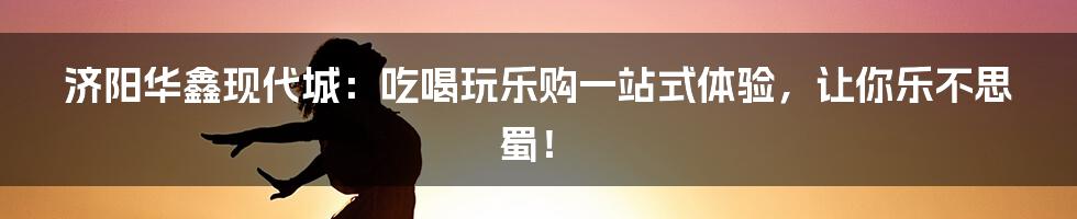 济阳华鑫现代城：吃喝玩乐购一站式体验，让你乐不思蜀！