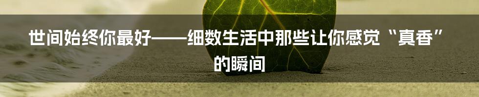 世间始终你最好——细数生活中那些让你感觉“真香”的瞬间