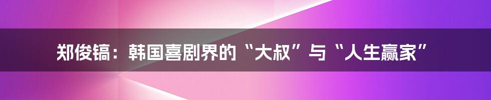 郑俊镐:韩国喜剧界的“大叔”与“人生赢家”