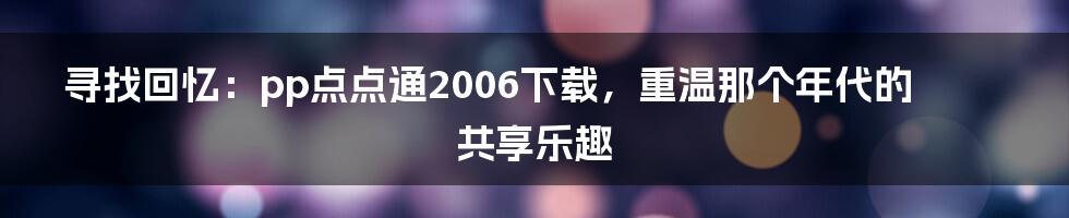 寻找回忆:pp点点通2006下载,重温那个年代的共享乐趣