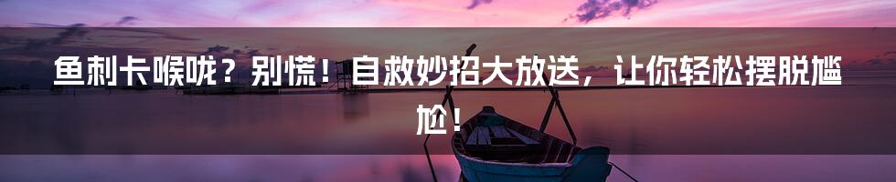 鱼刺卡喉咙?别慌!自救妙招大放送,让你轻松摆脱尴尬!