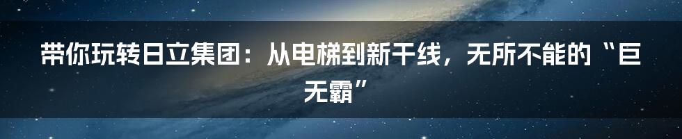 带你玩转日立集团:从电梯到新干线,无所不能的“巨无霸”