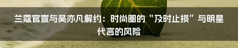 兰蔻官宣与吴亦凡解约:时尚圈的“及时止损”与明星代言的风险