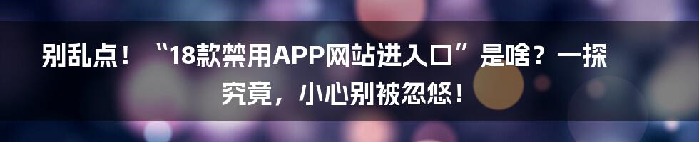 别乱点!“18款禁用APP网站进入口”是啥?一探究竟,小心别被忽悠!