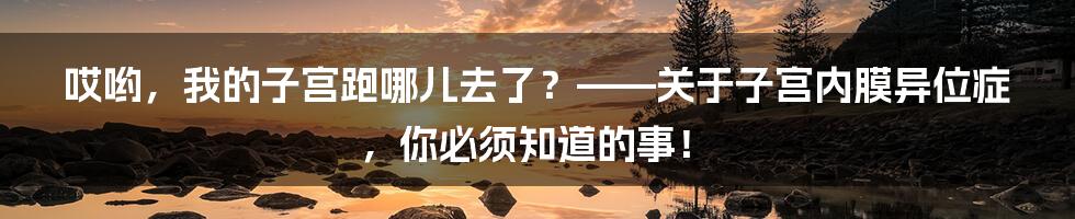 哎哟，我的子宫跑哪儿去了？——关于子宫内膜异位症，你必须知道的事！