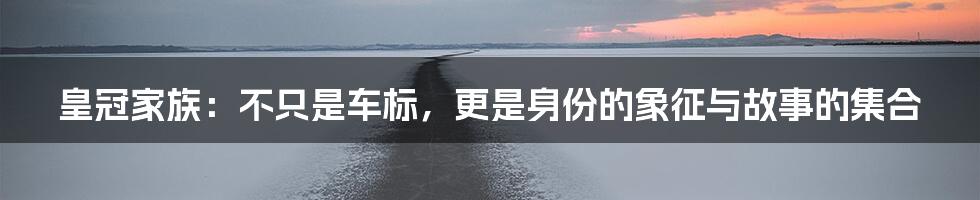 皇冠家族：不只是车标，更是身份的象征与故事的集合