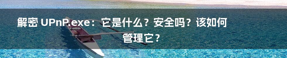解密 UPnP.exe：它是什么？安全吗？该如何管理它？