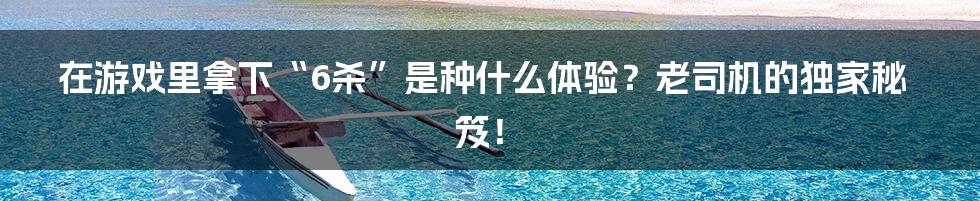 在游戏里拿下“6杀”是种什么体验?老司机的独家秘笈!