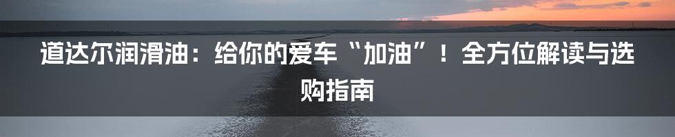 道达尔润滑油:给你的爱车“加油”!全方位解读与选购指南