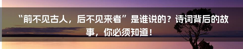 “前不见古人,后不见来者”是谁说的?诗词背后的故事,你必须知道!