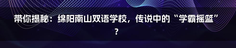 带你揭秘:绵阳南山双语学校,传说中的“学霸摇篮”?