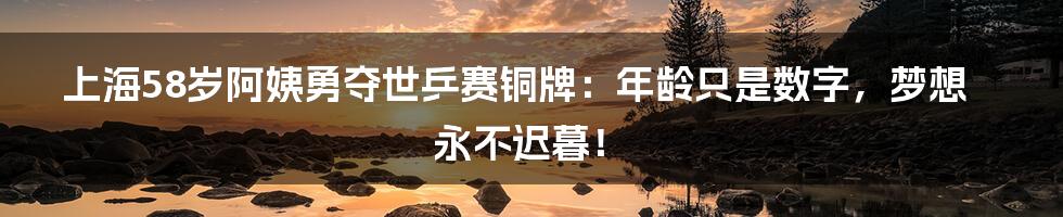 上海58岁阿姨勇夺世乒赛铜牌：年龄只是数字，梦想永不迟暮！